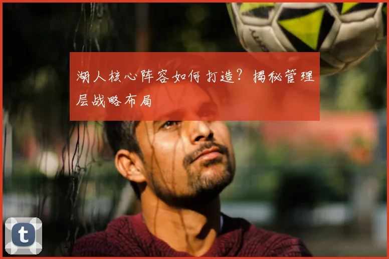 湖人核心阵容如何打造？揭秘管理层战略布局