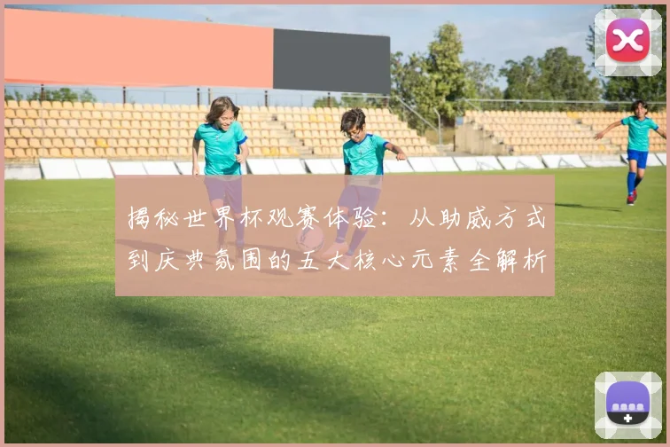 揭秘世界杯观赛体验:从助威方式到庆典氛围的五大核心元素全解析