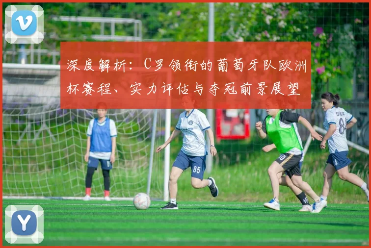 深度解析：C罗领衔的葡萄牙队欧洲杯赛程、实力评估与夺冠前景展望