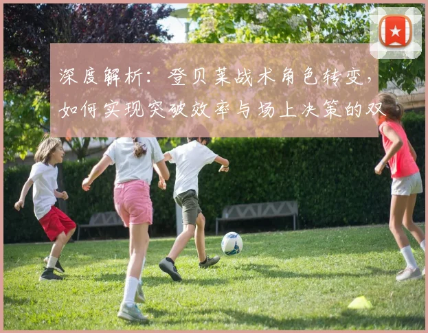 深度解析:登贝莱战术角色转变,如何实现突破效率与场上决策的双重升级