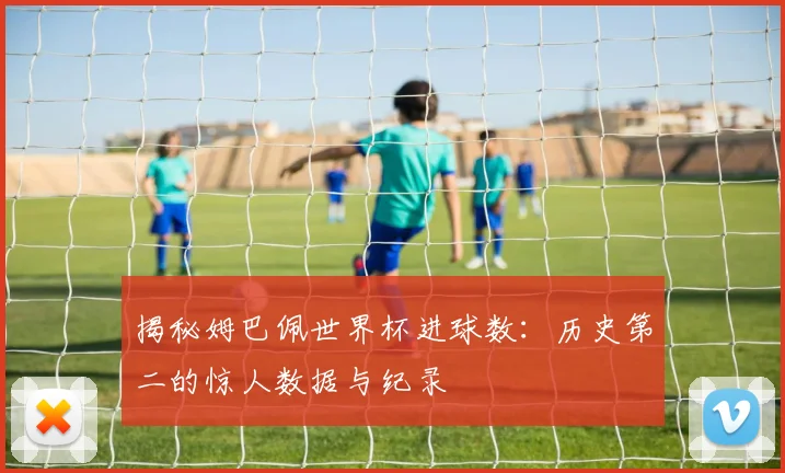 揭秘姆巴佩世界杯进球数:历史第二的惊人数据与纪录