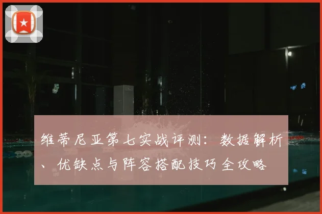 维蒂尼亚第七实战评测:数据解析、优缺点与阵容搭配技巧全攻略