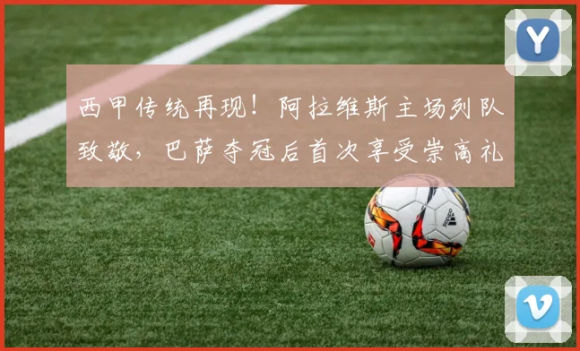 西甲传统再现!阿拉维斯主场列队致敬,巴萨夺冠后首次享受崇高礼遇
