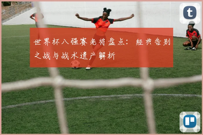 世界杯八强赛老将盘点:经典告别之战与战术遗产解析