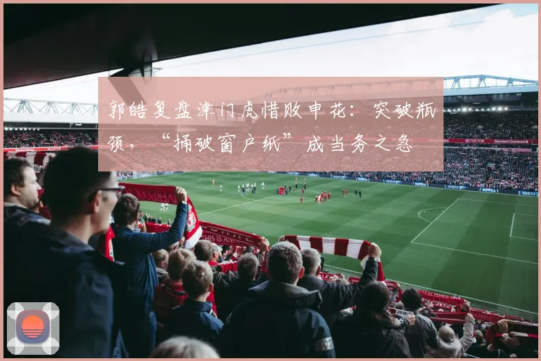 郭皓复盘津门虎惜败申花：突破瓶颈，“捅破窗户纸”成当务之急