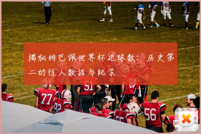 揭秘姆巴佩世界杯进球数：历史第二的惊人数据与纪录