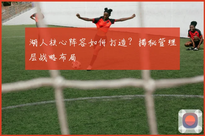 湖人核心阵容如何打造?揭秘管理层战略布局