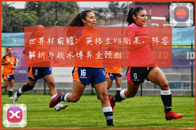 世界杯前瞻:英格兰vs刚果,阵容解析与战术博弈全预测