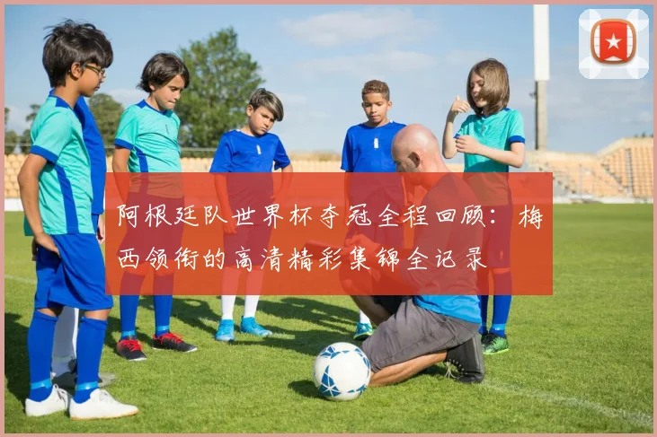 阿根廷队世界杯夺冠全程回顾：梅西领衔的高清精彩集锦全记录