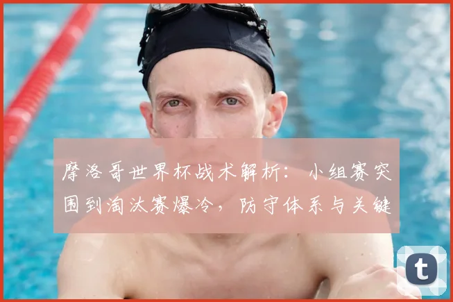 摩洛哥世界杯战术解析:小组赛突围到淘汰赛爆冷,防守体系与关键球员全复盘