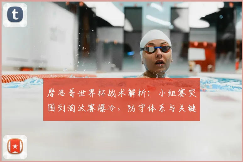 摩洛哥世界杯战术解析:小组赛突围到淘汰赛爆冷,防守体系与关键球员全复盘